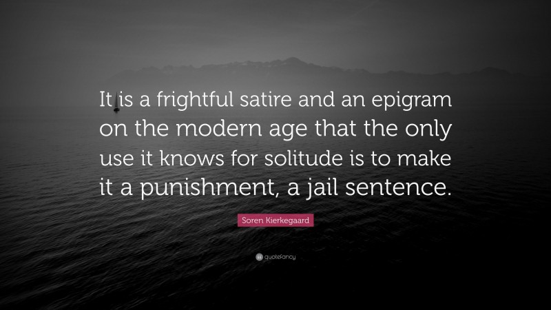 Soren Kierkegaard Quote: “It is a frightful satire and an epigram on the modern age that the only use it knows for solitude is to make it a punishment, a jail sentence.”