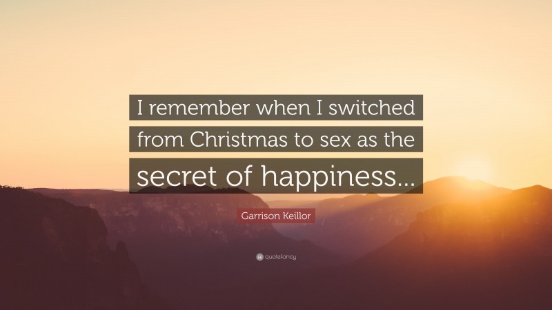 Garrison Keillor Quote: “I remember when I switched from Christmas to sex as the secret of happiness...”