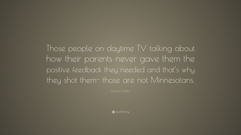 Garrison Keillor Quote: “Those people on daytime TV talking about how their parents never gave them the positive feedback they needed and that’s why they shot them- those are not Minnesotans.”