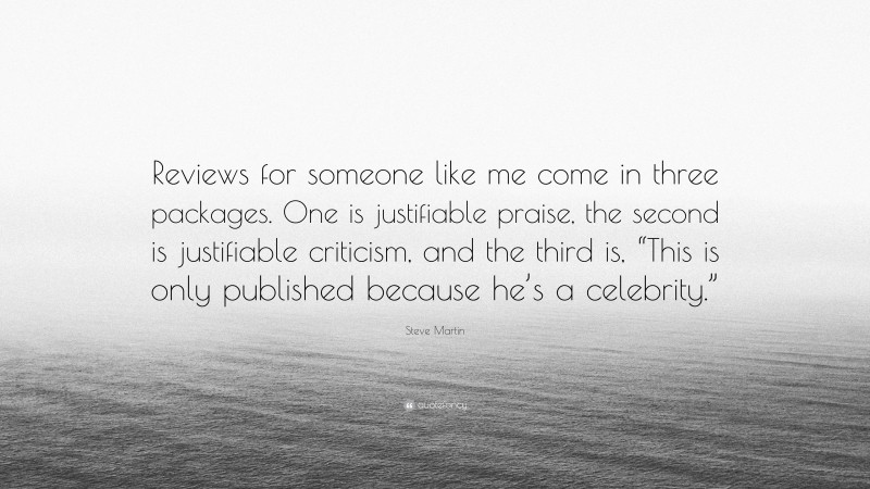 Steve Martin Quote: “Reviews for someone like me come in three packages. One is justifiable praise, the second is justifiable criticism, and the third is, “This is only published because he’s a celebrity.””