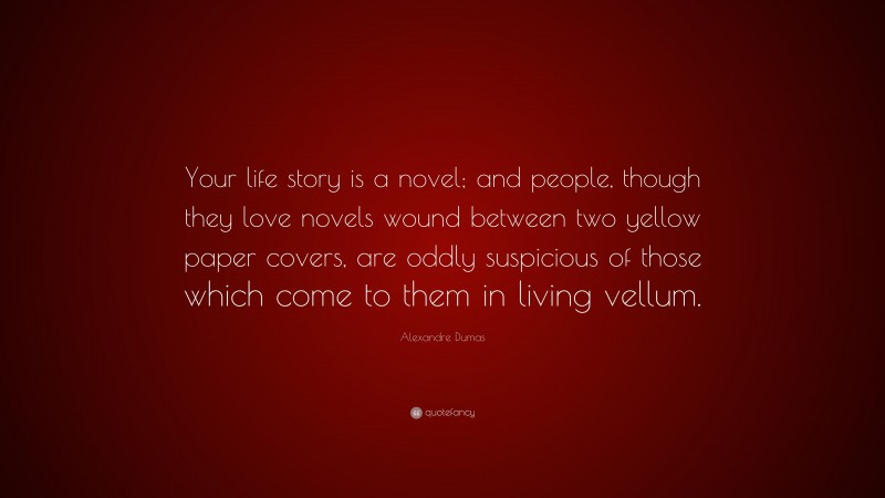 Alexandre Dumas Quote: “Your life story is a novel; and people, though they love novels wound between two yellow paper covers, are oddly suspicious of those which come to them in living vellum.”