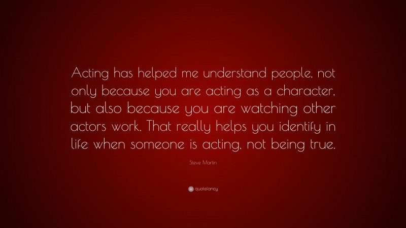 Steve Martin Quote: “Acting has helped me understand people, not only because you are acting as a character, but also because you are watching other actors work. That really helps you identify in life when someone is acting, not being true.”