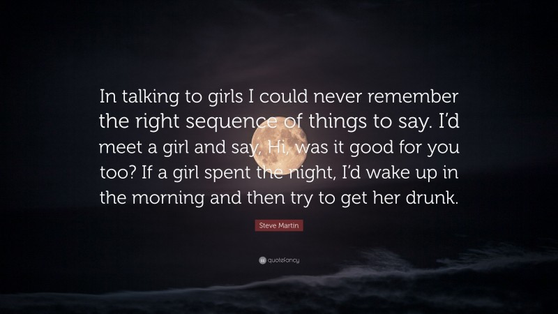 Steve Martin Quote: “In talking to girls I could never remember the right sequence of things to say. I’d meet a girl and say, Hi, was it good for you too? If a girl spent the night, I’d wake up in the morning and then try to get her drunk.”