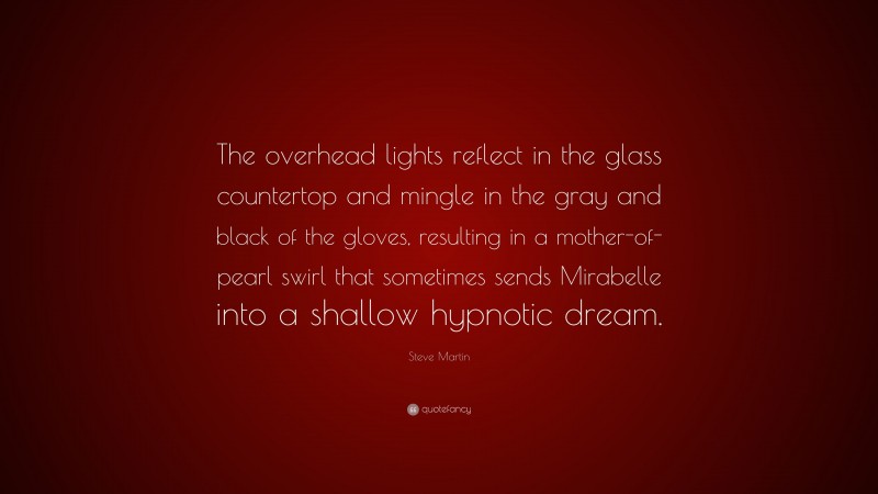 Steve Martin Quote: “The overhead lights reflect in the glass countertop and mingle in the gray and black of the gloves, resulting in a mother-of-pearl swirl that sometimes sends Mirabelle into a shallow hypnotic dream.”