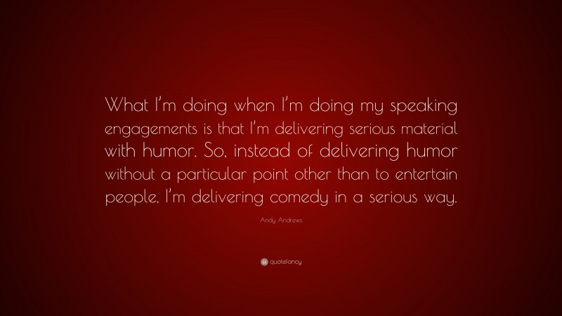 Andy Andrews Quote: “What I’m doing when I’m doing my speaking engagements is that I’m delivering serious material with humor. So, instead of delivering humor without a particular point other than to entertain people, I’m delivering comedy in a serious way.”
