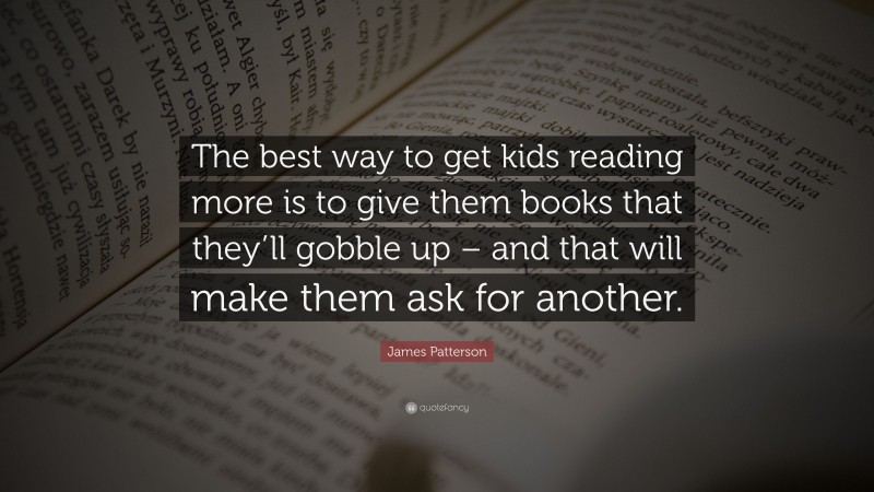 James Patterson Quote: “The best way to get kids reading more is to give them books that they’ll gobble up – and that will make them ask for another.”