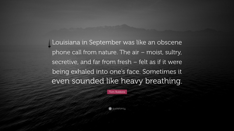 Tom Robbins Quote: “Louisiana in September was like an obscene phone call from nature. The air – moist, sultry, secretive, and far from fresh – felt as if it were being exhaled into one’s face. Sometimes it even sounded like heavy breathing.”