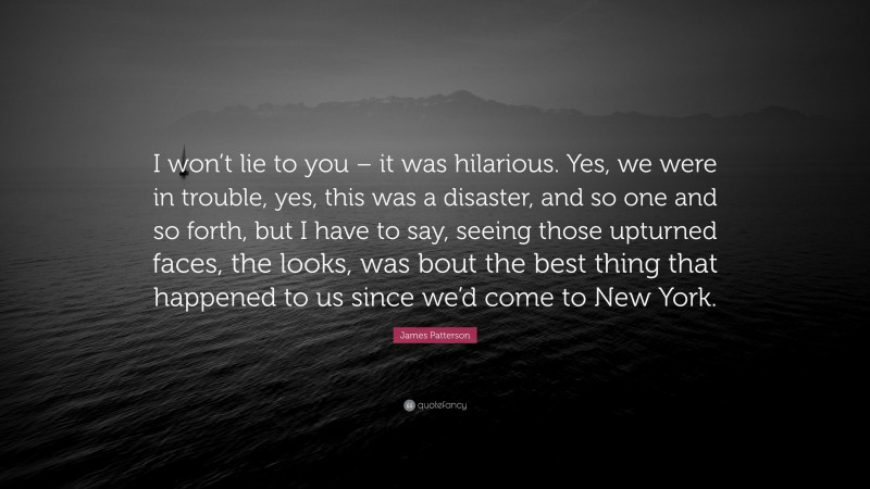 James Patterson Quote: “I won’t lie to you – it was hilarious. Yes, we were in trouble, yes, this was a disaster, and so one and so forth, but I have to say, seeing those upturned faces, the looks, was bout the best thing that happened to us since we’d come to New York.”