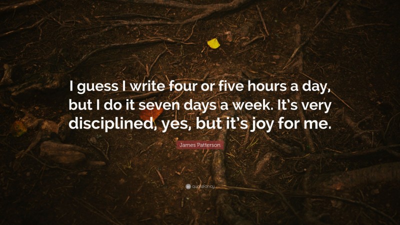 James Patterson Quote: “I guess I write four or five hours a day, but I do it seven days a week. It’s very disciplined, yes, but it’s joy for me.”