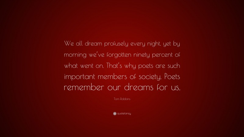 Tom Robbins Quote: “We all dream profusely every night, yet by morning we’ve forgotten ninety percent of what went on. That’s why poets are such important members of society. Poets remember our dreams for us.”