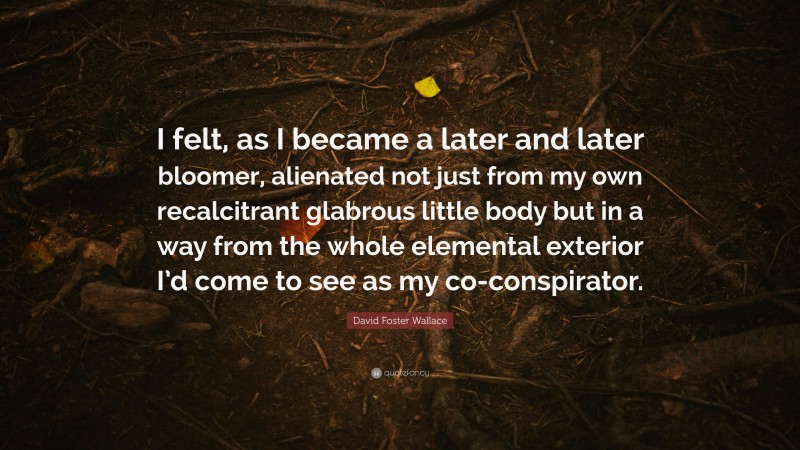 David Foster Wallace Quote: “I felt, as I became a later and later bloomer, alienated not just from my own recalcitrant glabrous little body but in a way from the whole elemental exterior I’d come to see as my co-conspirator.”