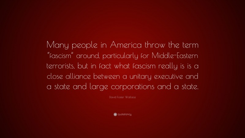 David Foster Wallace Quote: “Many people in America throw the term “fascism” around, particularly for Middle-Eastern terrorists, but in fact what fascism really is is a close alliance between a unitary executive and a state and large corporations and a state.”
