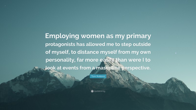 Tom Robbins Quote: “Employing women as my primary protagonists has allowed me to step outside of myself, to distance myself from my own personality, far more easily than were I to look at events from a masculine perspective.”