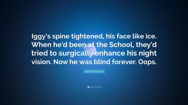 James Patterson Quote: “Iggy’s spine tightened, his face like ice. When he’d been at the School, they’d tried to surgically enhance his night vision. Now he was blind forever. Oops.”