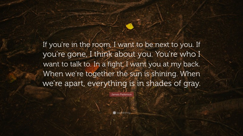 James Patterson Quote: “If you’re in the room, I want to be next to you. If you’re gone, I think about you. You’re who I want to talk to. In a fight, I want you at my back. When we’re together the sun is shining. When we’re apart, everything is in shades of gray.”