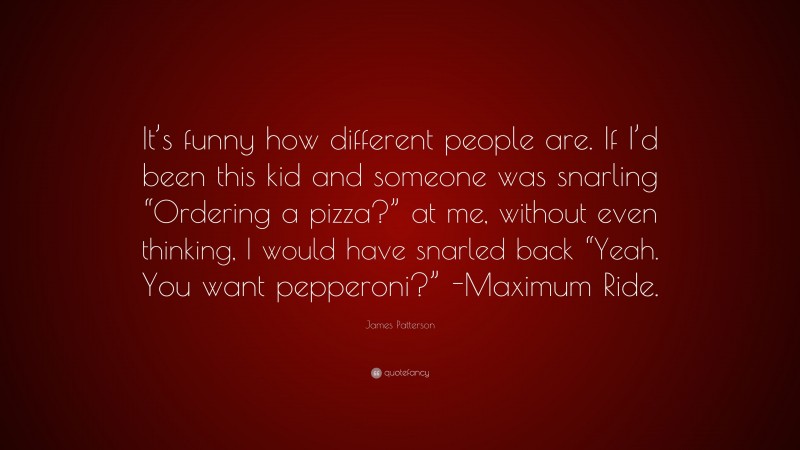 James Patterson Quote: “It’s funny how different people are. If I’d been this kid and someone was snarling “Ordering a pizza?” at me, without even thinking, I would have snarled back “Yeah. You want pepperoni?” -Maximum Ride.”
