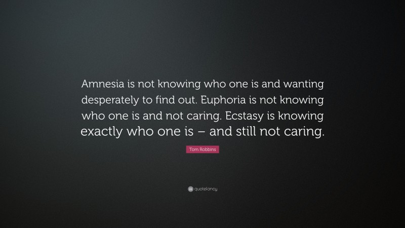 Tom Robbins Quote: “Amnesia is not knowing who one is and wanting desperately to find out. Euphoria is not knowing who one is and not caring. Ecstasy is knowing exactly who one is – and still not caring.”