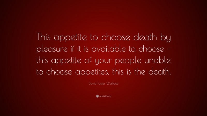 David Foster Wallace Quote: “This appetite to choose death by pleasure if it is available to choose – this appetite of your people unable to choose appetites, this is the death.”