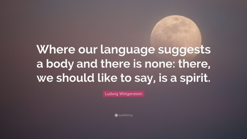 Ludwig Wittgenstein Quote: “Where our language suggests a body and there is none: there, we should like to say, is a spirit.”