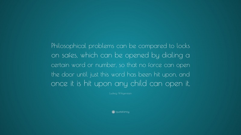 Ludwig Wittgenstein Quote: “Philosophical problems can be compared to locks on safes, which can be opened by dialing a certain word or number, so that no force can open the door until just this word has been hit upon, and once it is hit upon any child can open it.”