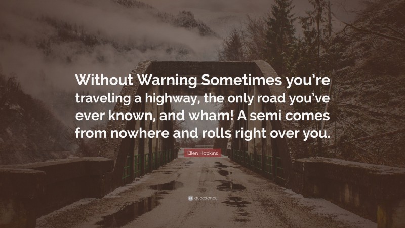 Ellen Hopkins Quote: “Without Warning Sometimes you’re traveling a highway, the only road you’ve ever known, and wham! A semi comes from nowhere and rolls right over you.”