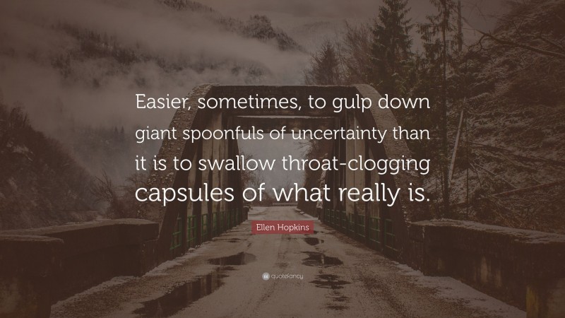 Ellen Hopkins Quote: “Easier, sometimes, to gulp down giant spoonfuls of uncertainty than it is to swallow throat-clogging capsules of what really is.”