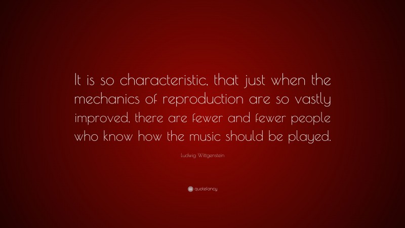 Ludwig Wittgenstein Quote: “It is so characteristic, that just when the mechanics of reproduction are so vastly improved, there are fewer and fewer people who know how the music should be played.”