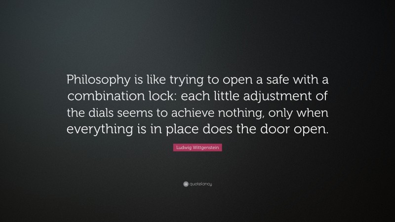 Ludwig Wittgenstein Quote: “Philosophy is like trying to open a safe with a combination lock: each little adjustment of the dials seems to achieve nothing, only when everything is in place does the door open.”