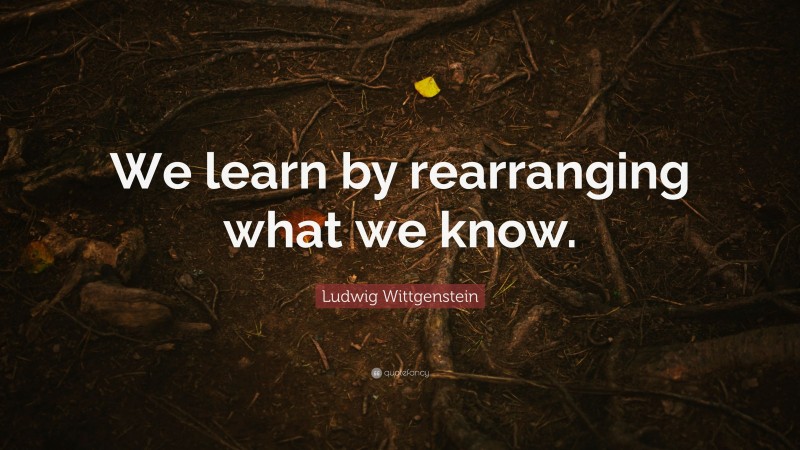 Ludwig Wittgenstein Quote: “We learn by rearranging what we know.”
