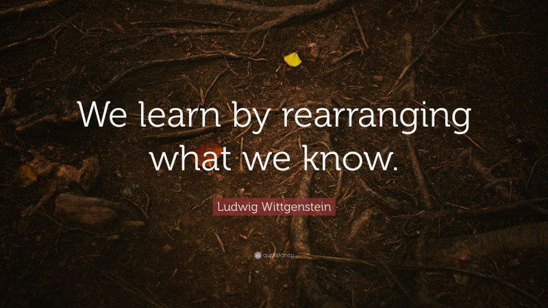 Ludwig Wittgenstein Quote: “We learn by rearranging what we know.”