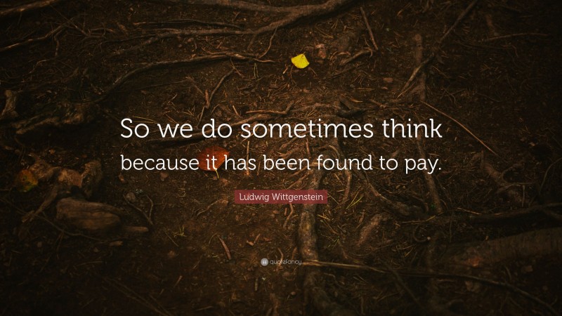 Ludwig Wittgenstein Quote: “So we do sometimes think because it has been found to pay.”