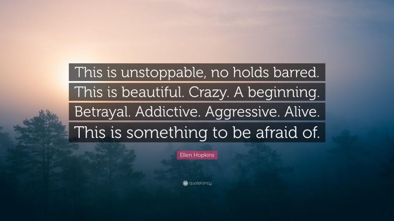 Ellen Hopkins Quote: “This is unstoppable, no holds barred. This is beautiful. Crazy. A beginning. Betrayal. Addictive. Aggressive. Alive. This is something to be afraid of.”