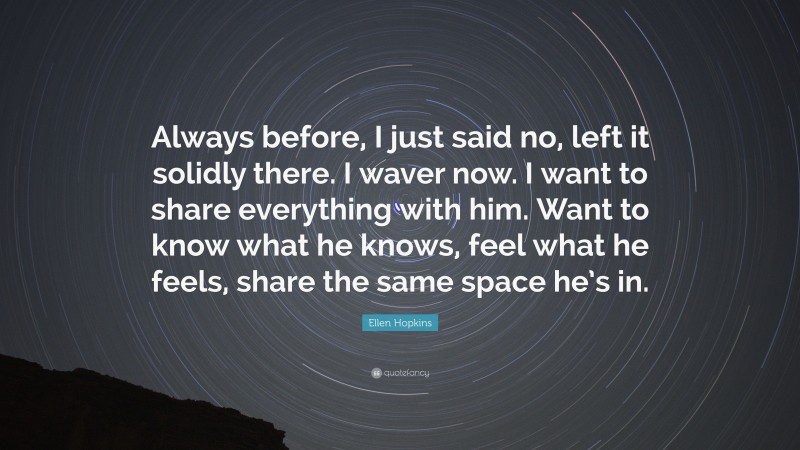Ellen Hopkins Quote: “Always before, I just said no, left it solidly there. I waver now. I want to share everything with him. Want to know what he knows, feel what he feels, share the same space he’s in.”