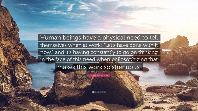 Ludwig Wittgenstein Quote: “Human beings have a physical need to tell themselves when at work: “Let’s have done with it now,” and it’s having constantly to go on thinking in the face of this need when philosophizing that makes this work so strenuous.”