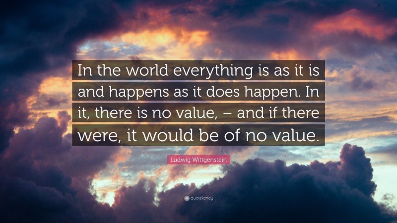 Ludwig Wittgenstein Quote: “In the world everything is as it is and happens as it does happen. In it, there is no value, – and if there were, it would be of no value.”