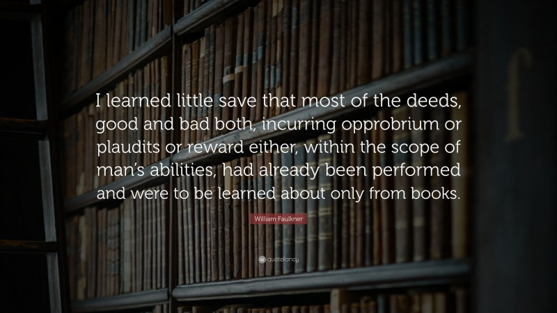 William Faulkner Quote: “I learned little save that most of the deeds, good and bad both, incurring opprobrium or plaudits or reward either, within the scope of man’s abilities, had already been performed and were to be learned about only from books.”