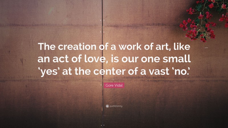 Gore Vidal Quote: “The creation of a work of art, like an act of love, is our one small ‘yes’ at the center of a vast ‘no.’”