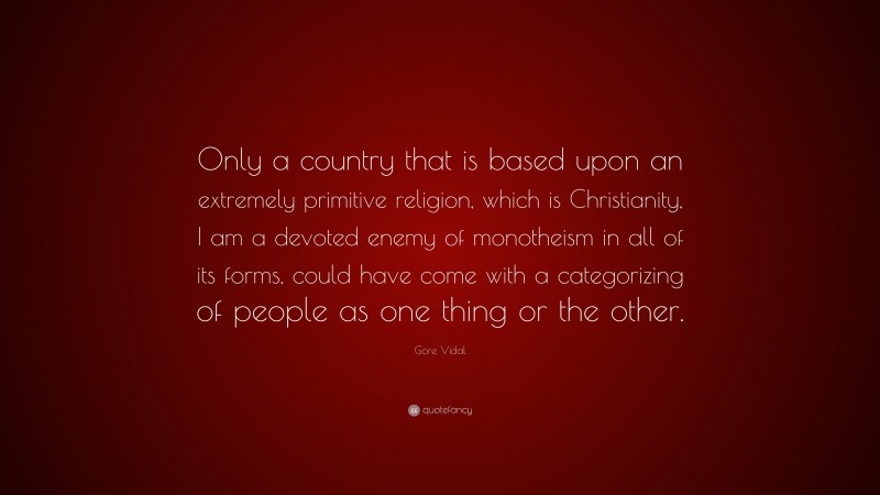 Gore Vidal Quote: “Only a country that is based upon an extremely primitive religion, which is Christianity, I am a devoted enemy of monotheism in all of its forms, could have come with a categorizing of people as one thing or the other.”