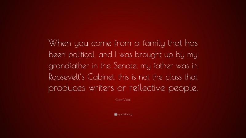 Gore Vidal Quote: “When you come from a family that has been political, and I was brought up by my grandfather in the Senate, my father was in Roosevelt’s Cabinet, this is not the class that produces writers or reflective people.”