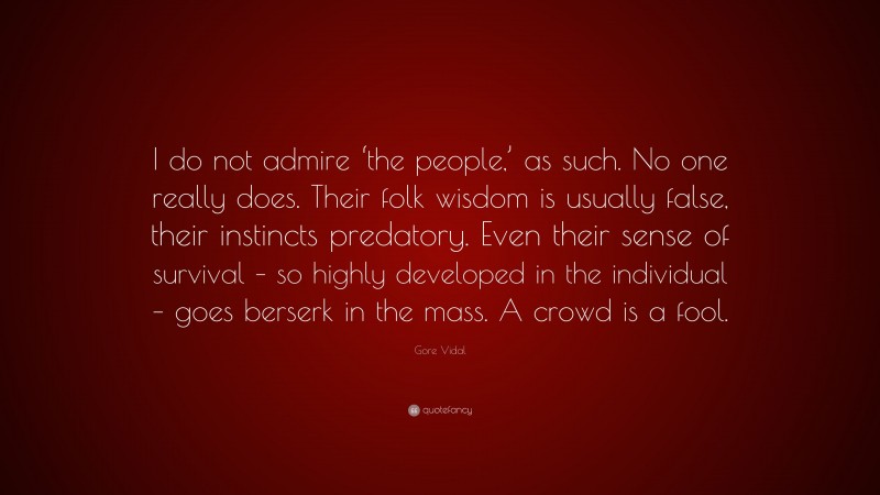 Gore Vidal Quote: “I do not admire ‘the people,’ as such. No one really does. Their folk wisdom is usually false, their instincts predatory. Even their sense of survival – so highly developed in the individual – goes berserk in the mass. A crowd is a fool.”