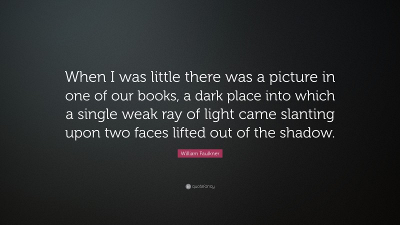 William Faulkner Quote: “When I was little there was a picture in one of our books, a dark place into which a single weak ray of light came slanting upon two faces lifted out of the shadow.”