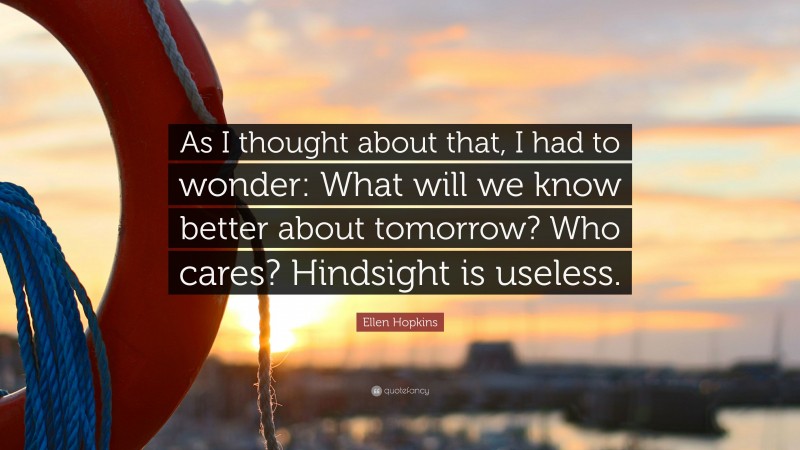 Ellen Hopkins Quote: “As I thought about that, I had to wonder: What will we know better about tomorrow? Who cares? Hindsight is useless.”