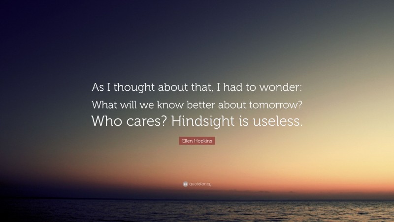 Ellen Hopkins Quote: “As I thought about that, I had to wonder: What will we know better about tomorrow? Who cares? Hindsight is useless.”