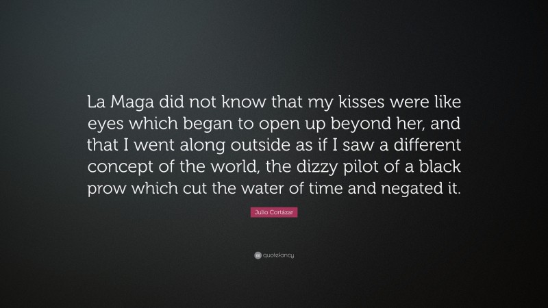 Julio Cortázar Quote: “La Maga did not know that my kisses were like eyes which began to open up beyond her, and that I went along outside as if I saw a different concept of the world, the dizzy pilot of a black prow which cut the water of time and negated it.”