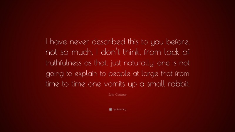 Julio Cortázar Quote: “I have never described this to you before, not so much, I don’t think, from lack of truthfulness as that, just naturally, one is not going to explain to people at large that from time to time one vomits up a small rabbit.”