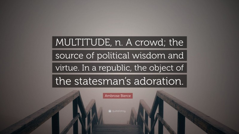 Ambrose Bierce Quote: “MULTITUDE, n. A crowd; the source of political wisdom and virtue. In a republic, the object of the statesman’s adoration.”
