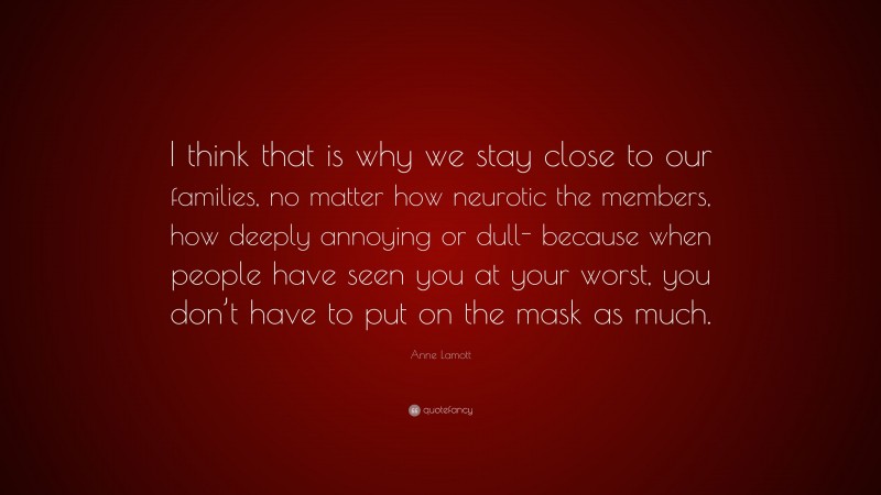 Anne Lamott Quote: “I think that is why we stay close to our families, no matter how neurotic the members, how deeply annoying or dull- because when people have seen you at your worst, you don’t have to put on the mask as much.”