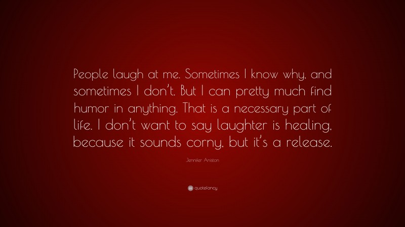 Jennifer Aniston Quote: “People laugh at me. Sometimes I know why, and sometimes I don’t. But I can pretty much find humor in anything. That is a necessary part of life. I don’t want to say laughter is healing, because it sounds corny, but it’s a release.”