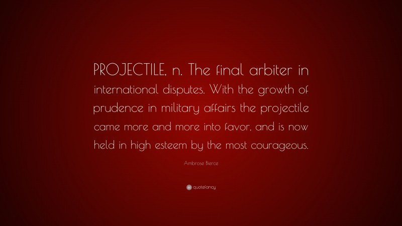 Ambrose Bierce Quote: “PROJECTILE, n. The final arbiter in international disputes. With the growth of prudence in military affairs the projectile came more and more into favor, and is now held in high esteem by the most courageous.”