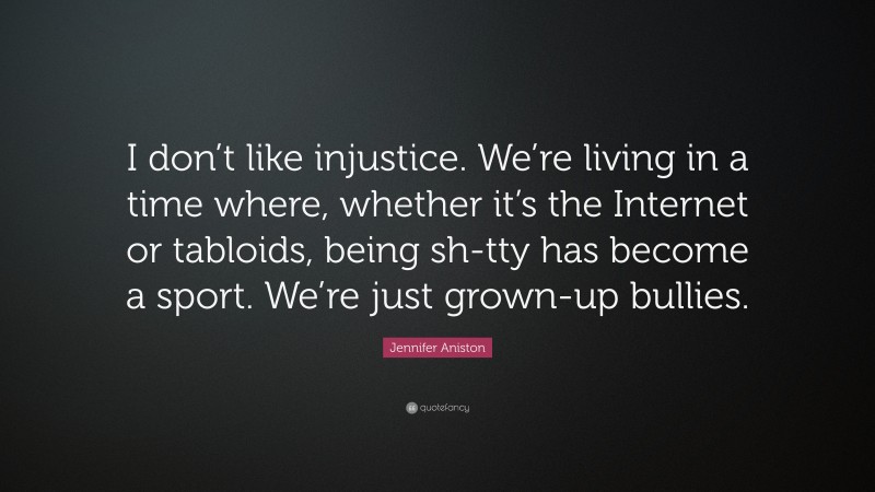 Jennifer Aniston Quote: “I don’t like injustice. We’re living in a time where, whether it’s the Internet or tabloids, being sh-tty has become a sport. We’re just grown-up bullies.”